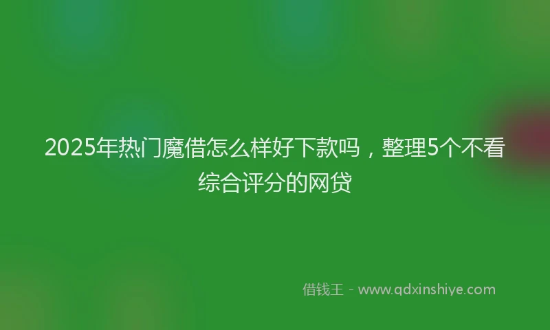 2025年热门魔借怎么样好下款吗，整理5个不看综合评分的网贷