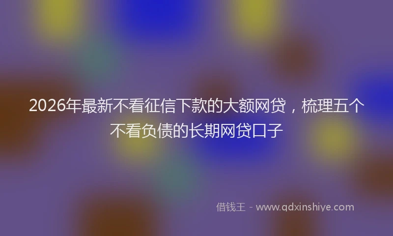 2026年最新不看征信下款的大额网贷,梳理五个不看负债的长期网贷口子