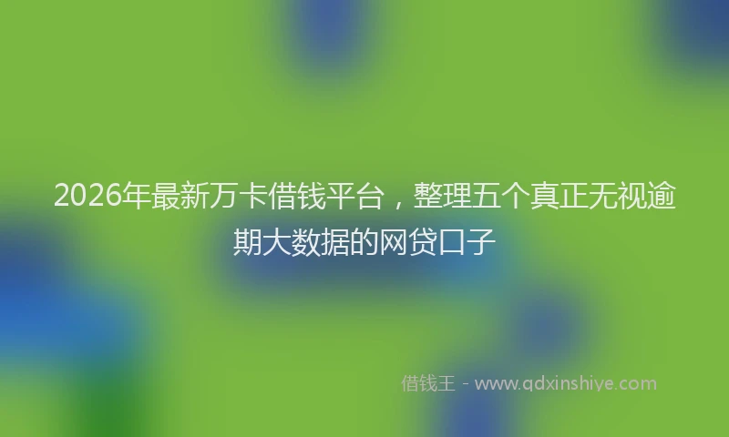 2026年最新万卡借钱平台，整理五个真正无视逾期大数据的网贷口子