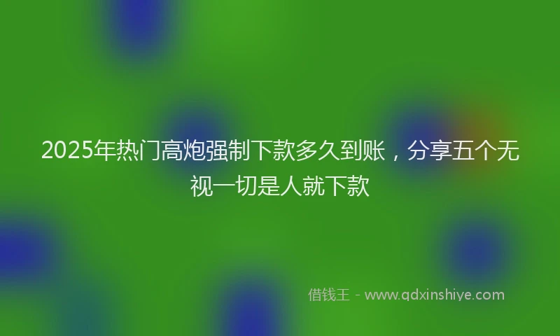 2025年热门高炮强制下款多久到账，分享五个无视一切是人就下款