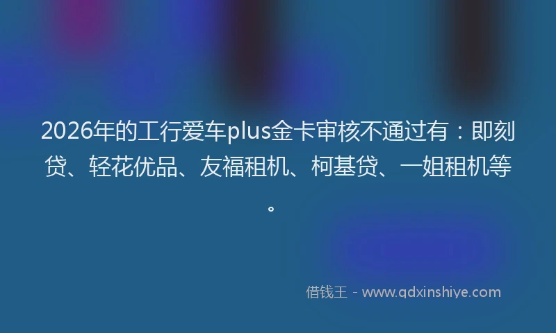 2026年的工行爱车plus金卡审核不通过有：即刻贷、轻花优品、友福租机、柯基贷、一姐租机等。