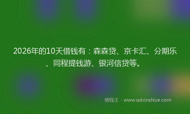 2026年的10天借钱有:森森贷、京卡汇、分期乐、同程提钱游、银河信贷等。
