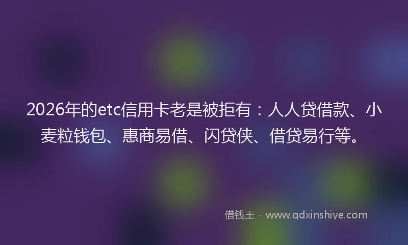 2026年的etc信用卡老是被拒有：人人贷借款、小麦粒钱包、惠商易借、闪贷侠、借贷易行等。