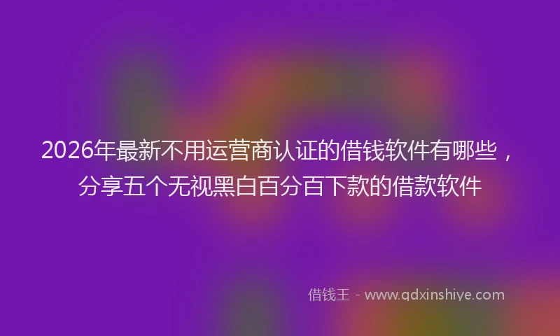 2026年最新不用运营商认证的借钱软件有哪些,分享五个无视黑白百分百下款的借款软件