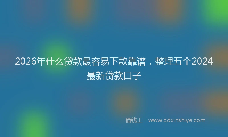 2026年什么贷款最容易下款靠谱，整理五个2024最新贷款口子
