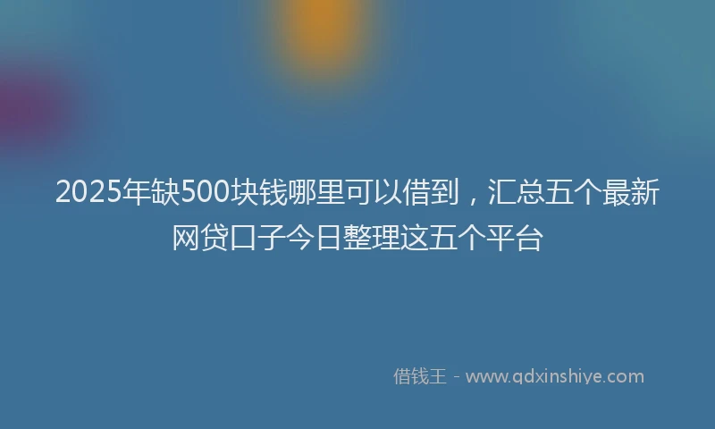 2025年缺500块钱哪里可以借到，汇总五个最新网贷口子今日整理这五个平台