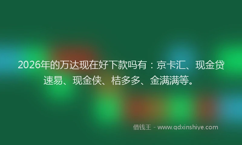2026年的万达现在好下款吗有：京卡汇、现金贷速易、现金侠、桔多多、金满满等。