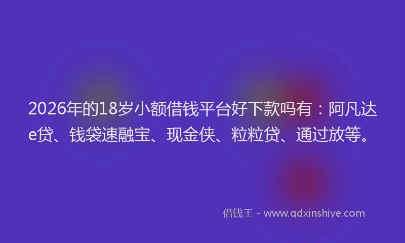 2026年的18岁小额借钱平台好下款吗有：阿凡达e贷、钱袋速融宝、现金侠、粒粒贷、通过放等。