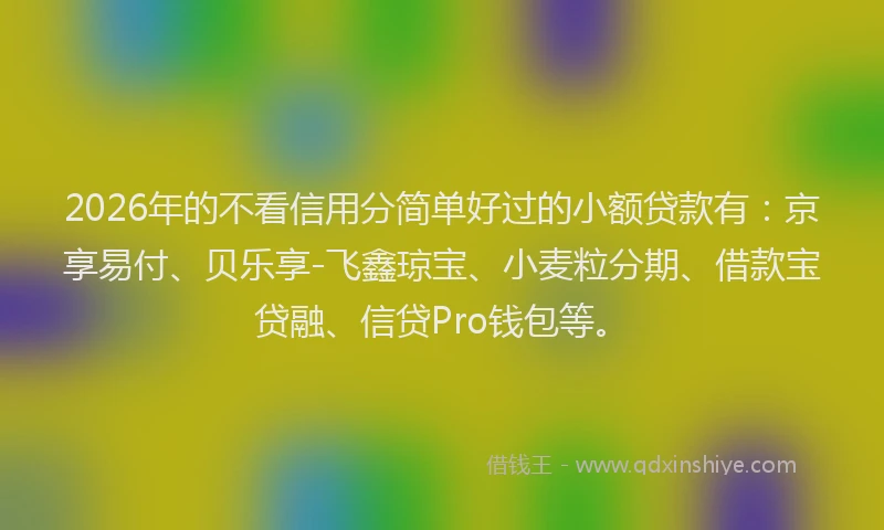 2026年的不看信用分简单好过的小额贷款有：京享易付、贝乐享-飞鑫琼宝、小麦粒分期、借款宝贷融、信贷Pro钱包等。