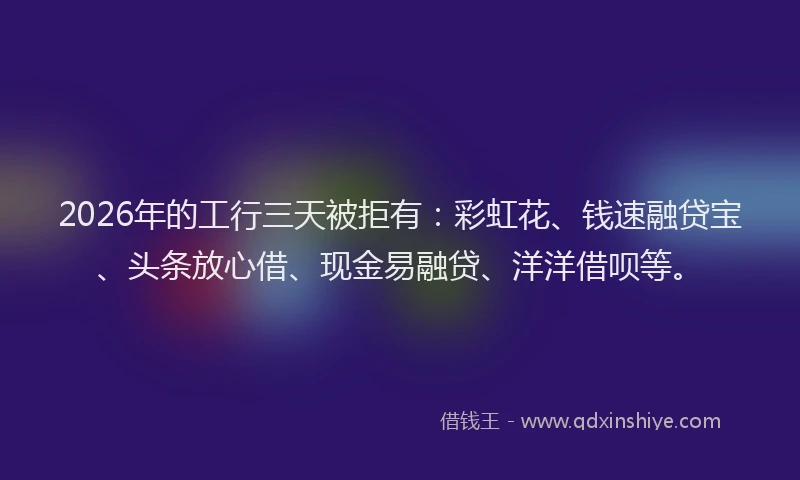 2026年的工行三天被拒有:彩虹花、钱速融贷宝、头条放心借、现金易融贷、洋洋借呗等。