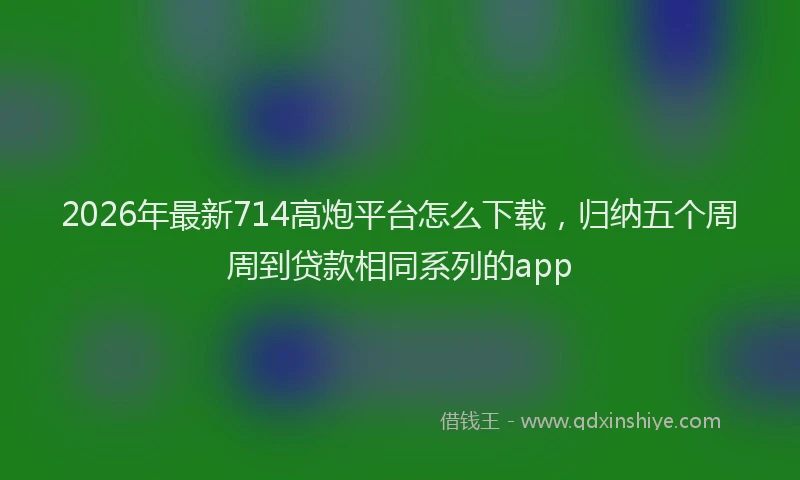 2026年最新714高炮平台怎么下载，归纳五个周周到贷款相同系列的app