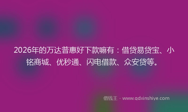 2026年的万达普惠好下款嘛有：借贷易贷宝、小铭商城、优秒通、闪电借款、众安贷等。