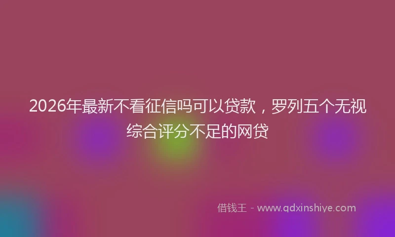2026年最新不看征信吗可以贷款，罗列五个无视综合评分不足的网贷
