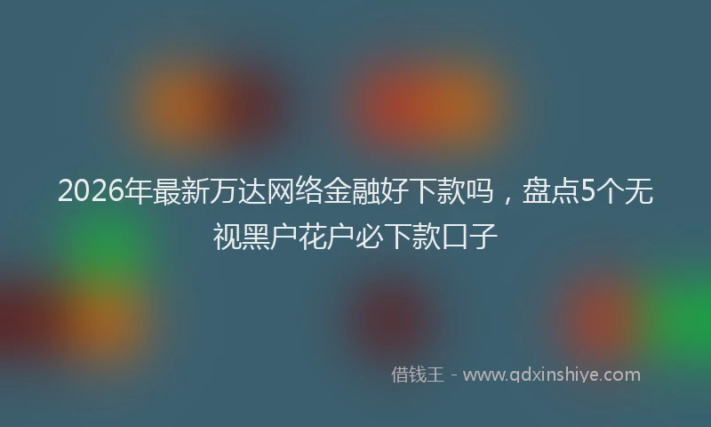 2026年最新万达网络金融好下款吗，盘点5个无视黑户花户必下款口子
