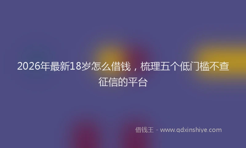 2026年最新18岁怎么借钱，梳理五个低门槛不查征信的平台