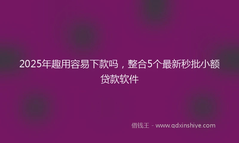 2025年趣用容易下款吗，整合5个最新秒批小额贷款软件