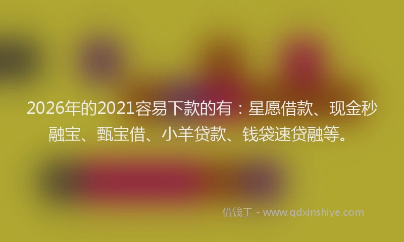 2026年的2021容易下款的有：星愿借款、现金秒融宝、甄宝借、小羊贷款、钱袋速贷融等。