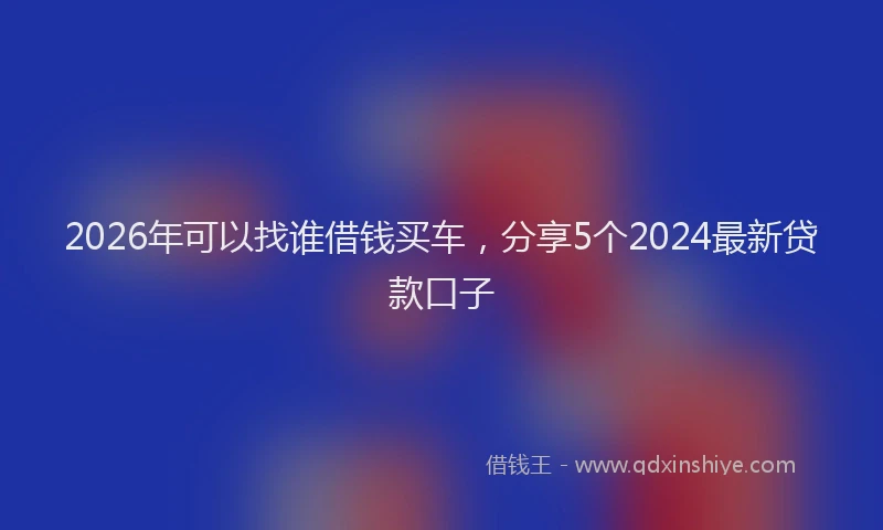 2026年可以找谁借钱买车，分享5个2024最新贷款口子