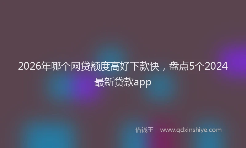 2026年哪个网贷额度高好下款快，盘点5个2024最新贷款app