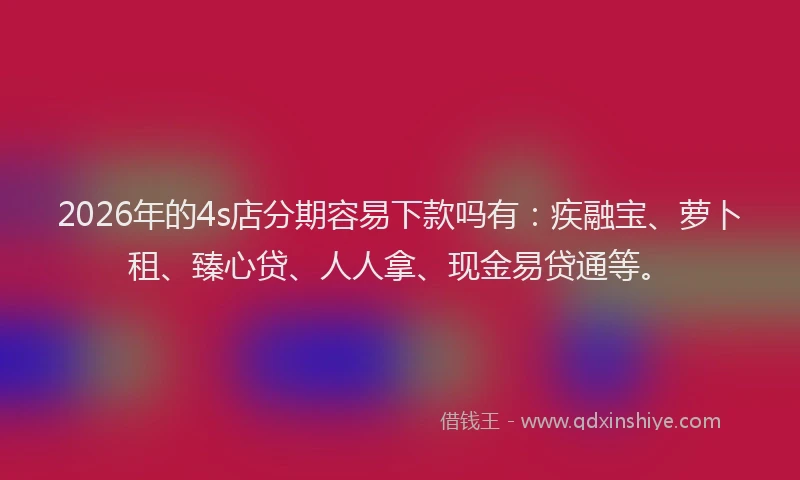 2026年的4s店分期容易下款吗有：疾融宝、萝卜租、臻心贷、人人拿、现金易贷通等。
