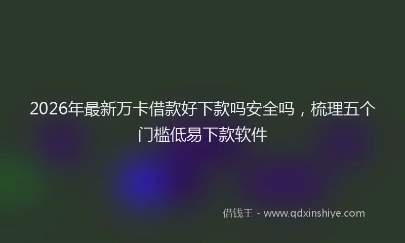 2026年最新万卡借款好下款吗安全吗，梳理五个门槛低易下款软件