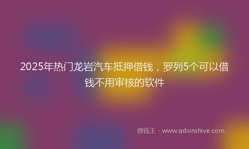2025年热门龙岩汽车抵押借钱,罗列5个可以借钱不用审核的软件