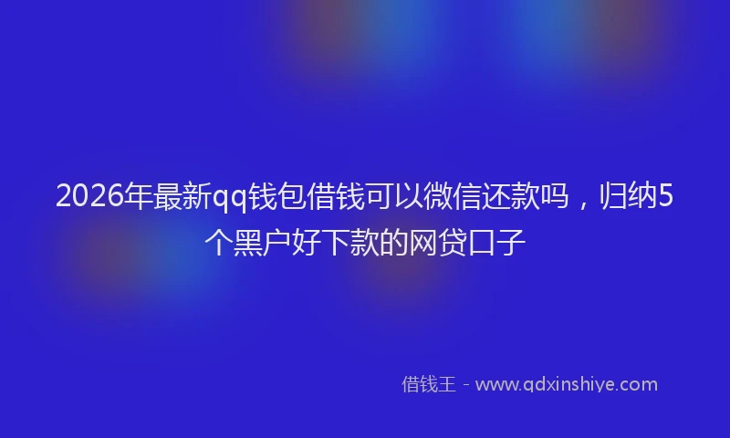 2026年最新qq钱包借钱可以微信还款吗，归纳5个黑户好下款的网贷口子