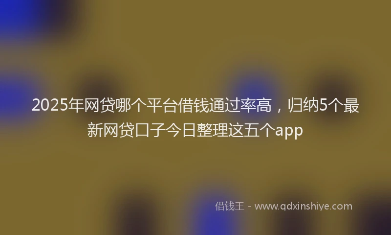 2025年网贷哪个平台借钱通过率高，归纳5个最新网贷口子今日整理这五个app
