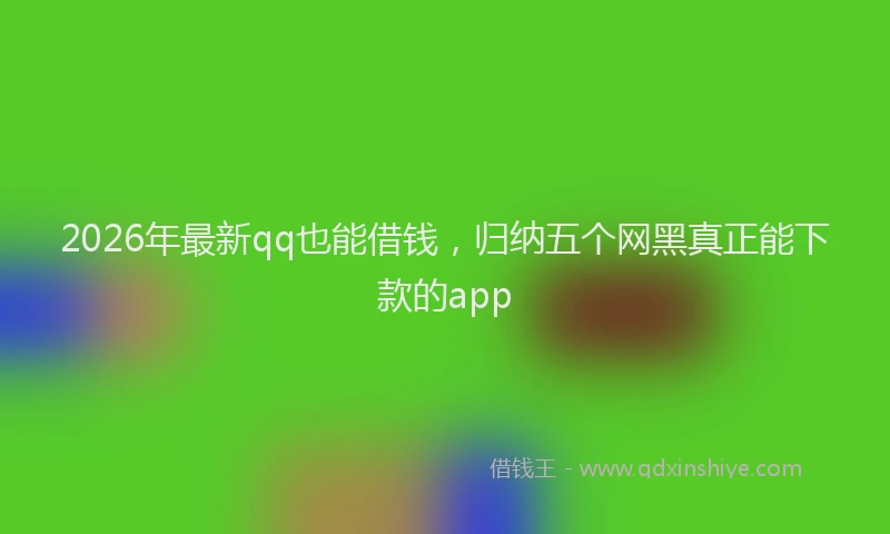 2026年最新qq也能借钱，归纳五个网黑真正能下款的app