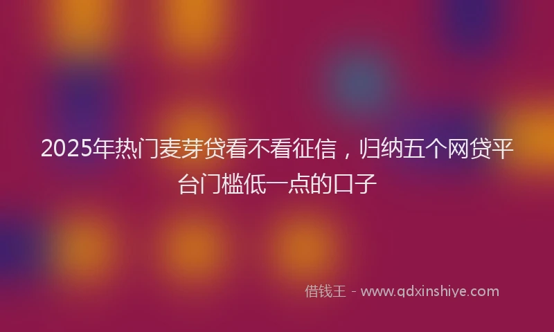 2025年热门麦芽贷看不看征信，归纳五个网贷平台门槛低一点的口子