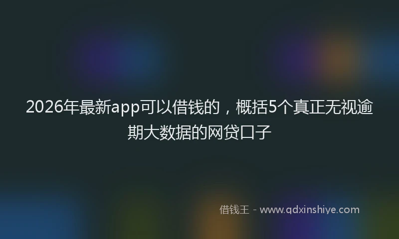 2026年最新app可以借钱的，概括5个真正无视逾期大数据的网贷口子
