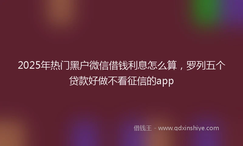 2025年热门黑户微信借钱利息怎么算,罗列五个贷款好做不看征信的app