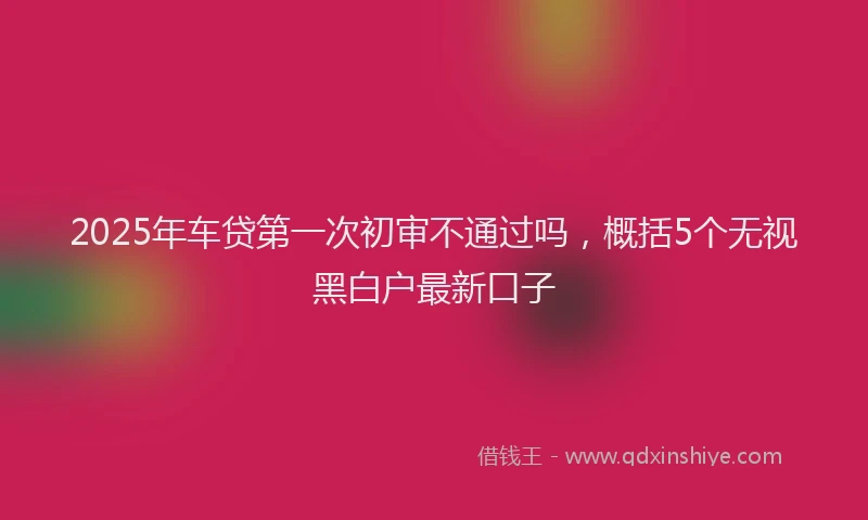 2025年车贷第一次初审不通过吗，概括5个无视黑白户最新口子