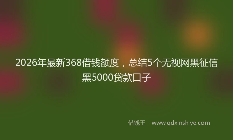2026年最新368借钱额度,总结5个无视网黑征信黑5000贷款口子