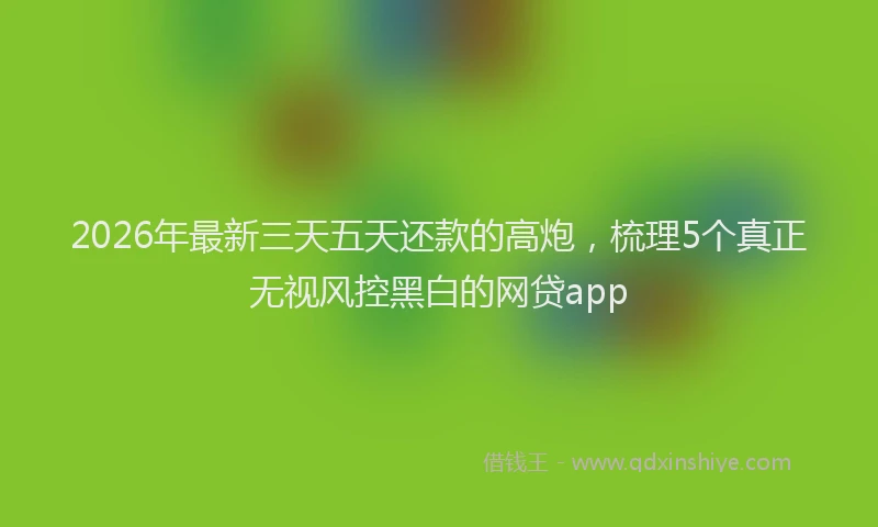 2026年最新三天五天还款的高炮，梳理5个真正无视风控黑白的网贷app
