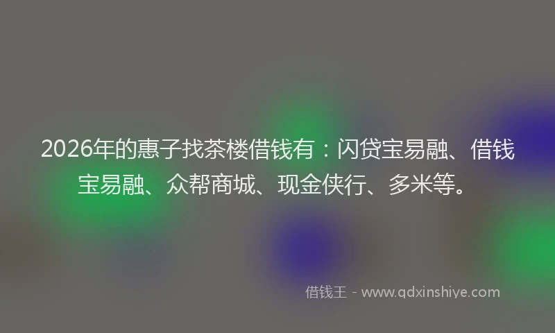 2026年的惠子找茶楼借钱有：闪贷宝易融、借钱宝易融、众帮商城、现金侠行、多米等。