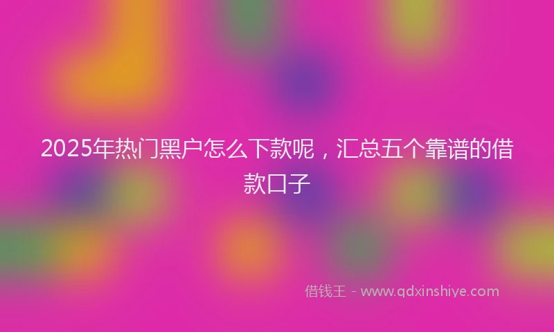 2025年热门黑户怎么下款呢,汇总五个靠谱的借款口子