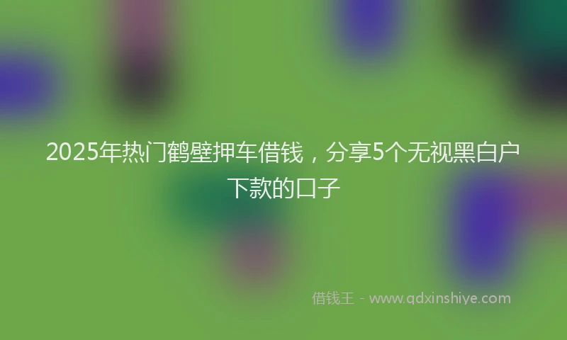 2025年热门鹤壁押车借钱,分享5个无视黑白户下款的口子