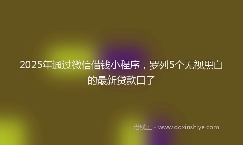 2025年通过微信借钱小程序，罗列5个无视黑白的最新贷款口子
