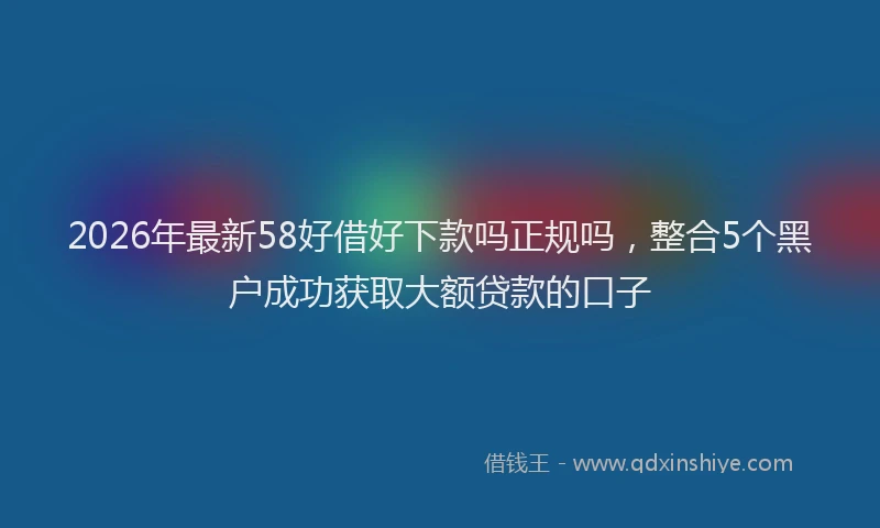 2026年最新58好借好下款吗正规吗,整合5个黑户成功获取大额贷款的口子
