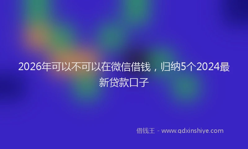 2026年可以不可以在微信借钱，归纳5个2024最新贷款口子