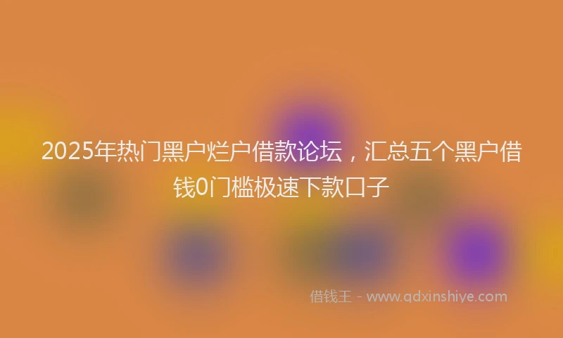 2025年热门黑户烂户借款论坛,汇总五个黑户借钱0门槛极速下款口子