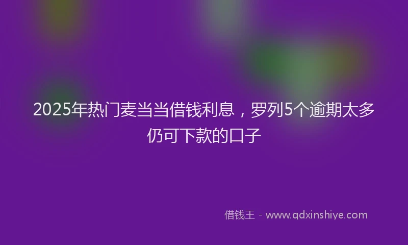 2025年热门麦当当借钱利息，罗列5个逾期太多仍可下款的口子