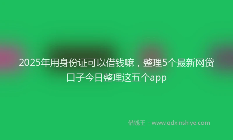 2025年用身份证可以借钱嘛，整理5个最新网贷口子今日整理这五个app