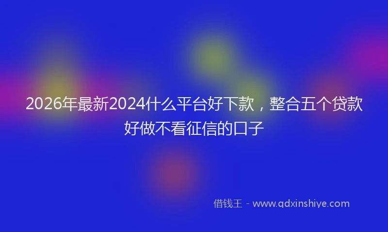 2026年最新2024什么平台好下款,整合五个贷款好做不看征信的口子