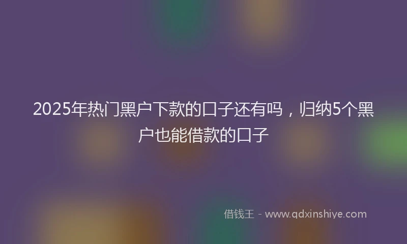 2025年热门黑户下款的口子还有吗，归纳5个黑户也能借款的口子