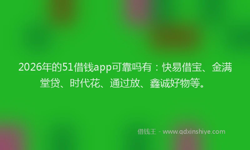 2026年的51借钱app可靠吗有:快易借宝、金满堂贷、时代花、通过放、鑫诚好物等。
