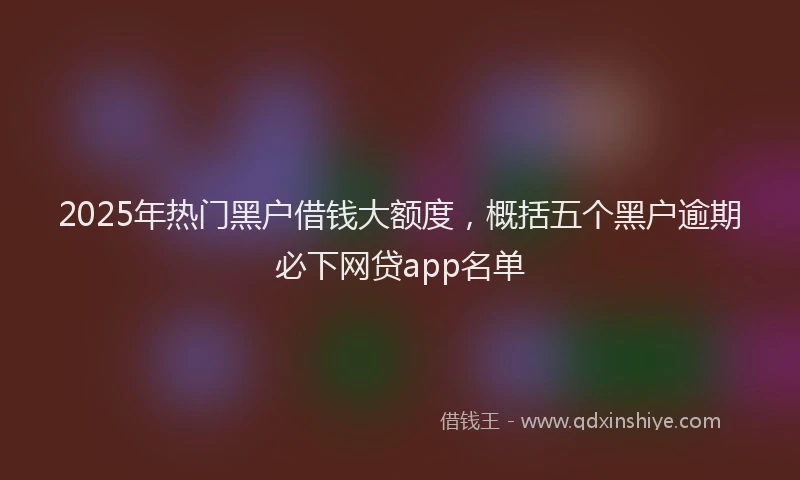 2025年热门黑户借钱大额度，概括五个黑户逾期必下网贷app名单