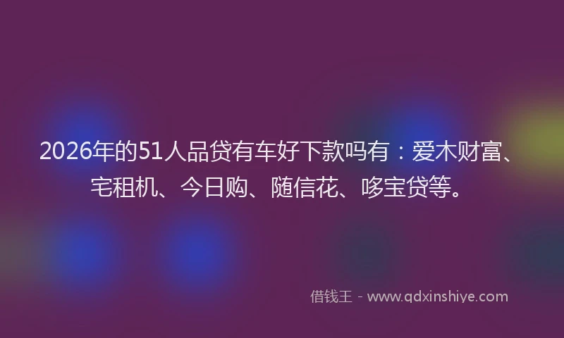 2026年的51人品贷有车好下款吗有：爱木财富、宅租机、今日购、随信花、哆宝贷等。