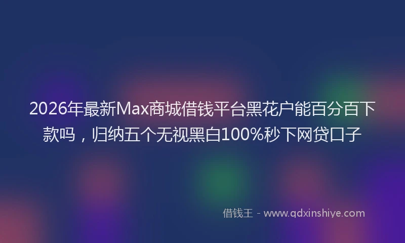 2026年最新Max商城借钱平台黑花户能百分百下款吗，归纳五个无视黑白100%秒下网贷口子